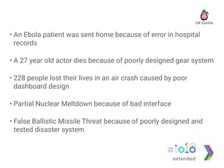 • An Ebola patient was sent home because of error in hospital
records
• A 27 year old actor dies because of poorly designed gear system
• 228 people lost their lives in an air crash caused by poor
dashboard design
• Partial Nuclear Meltdown because of bad interface
• False Ballistic Missile Threat because of poorly designed and
tested disaster system
extended
 