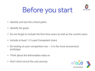Before you start
• Identify and test the critical paths
• Identify the goals
• Do not forget to include the ﬁrst time users as well as the current users
• Include at least 1-2 Least Competent Users
• Do testing on your competitors too — it is the most economical
prototype
• Think about the deliverables early on
• Don’t short-circuit the user journey
extended
 