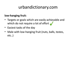 urbandictionary.com 
low-hanging fruit: 
• Targets or goals which are easily achievable and 
which do not require a lot of effort 
• Easiest tasks of the day 
• Male with low-hanging fruit (nuts, balls, testes, 
etc..) 
 