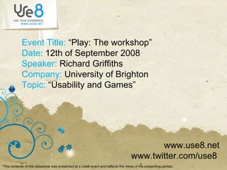 Event Title:  “Play: The workshop” Date:  12th of September 2008 Speaker:  Richard Griffiths Company:  University of Brighton Topic:  “Usability and Games” www.use8.net www.twitter.com/use8  *The contents of this slideshow was presented at a Use8 event and reflects the views of the presenting parties ..  