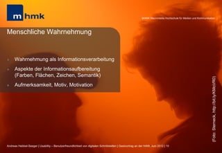 MHMK Macromedia Hochschule für Medien und Kommunikation




Menschliche Wahrnehmung


l    Wahrnehmung als Informationsverarbeitung
l    Aspekte der Informationsaufbereitung
      (Farben, Flächen, Zeichen, Semantik)




                                                                                                                                                              (Foto: Sterneck, http://bit.ly/KMoVR0)
l    Aufmerksamkeit, Motiv, Motivation




Andreas Hebbel-Seeger | Usability – Benutzerfreundlichkeit von digitalen Schnittstellen | Gastvortrag an der HAW, Juni 2012 | 10
 