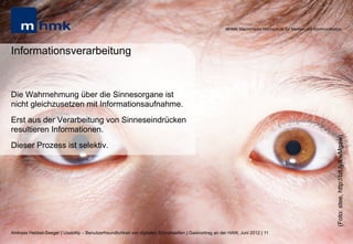 MHMK Macromedia Hochschule für Medien und Kommunikation




Informationsverarbeitung


Die Wahrnehmung über die Sinnesorgane ist
nicht gleichzusetzen mit Informationsaufnahme.
Erst aus der Verarbeitung von Sinneseindrücken
resultieren Informationen.




                                                                                                                                                              (Foto: stee, http://bit.ly/LwMgaw)
Dieser Prozess ist selektiv.




Andreas Hebbel-Seeger | Usability – Benutzerfreundlichkeit von digitalen Schnittstellen | Gastvortrag an der HAW, Juni 2012 | 11
 