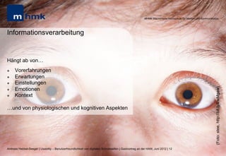 MHMK Macromedia Hochschule für Medien und Kommunikation




Informationsverarbeitung


Hängt ab von…
l    Vorerfahrungen
l    Erwartungen
l    Einstellungen
      Emotionen




                                                                                                                                                              (Foto: stee, http://bit.ly/LwMgaw)
l 
l    Kontext

…und von physiologischen und kognitiven Aspekten




Andreas Hebbel-Seeger | Usability – Benutzerfreundlichkeit von digitalen Schnittstellen | Gastvortrag an der HAW, Juni 2012 | 12
 