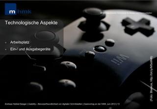 MHMK Macromedia Hochschule für Medien und Kommunikation




Technologische Aspekte


l    Arbeitsplatz
l    Ein-/ und Ausgabegeräte




                                                                                                                                                              (Foto: Blakkos, http://bit.ly/M5s9M8)
Andreas Hebbel-Seeger | Usability – Benutzerfreundlichkeit von digitalen Schnittstellen | Gastvortrag an der HAW, Juni 2012 | 13
 