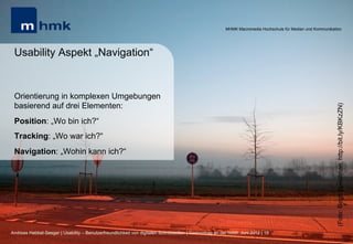 MHMK Macromedia Hochschule für Medien und Kommunikation




 Usability Aspekt „Navigation“


 Orientierung in komplexen Umgebungen
 basierend auf drei Elementen:




                                                                                                                                                              (Foto: Birgit Speulman, http://bit.ly/KBKzZN)
 Position: „Wo bin ich?“
 Tracking: „Wo war ich?“
 Navigation: „Wohin kann ich?“




Andreas Hebbel-Seeger | Usability – Benutzerfreundlichkeit von digitalen Schnittstellen | Gastvortrag an der HAW, Juni 2012 | 19
 