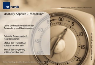 MHMK Macromedia Hochschule für Medien und Kommunikation




 Usability Aspekte „Transaktion“


 Lade- und Reaktionszeiten der
 Anwendung und Systemstatus:




                                                                                                                                                              (Foto: adesigna, http://bit.ly/KuhsYQ)
 Schnelle Antwortzeiten/
 Reaktionszeiten
 Status der Transaktion
 sollte erkennbar sein
 Status der Umgebung
 sollte erkennbar sein



Andreas Hebbel-Seeger | Usability – Benutzerfreundlichkeit von digitalen Schnittstellen | Gastvortrag an der HAW, Juni 2012 | 20
 