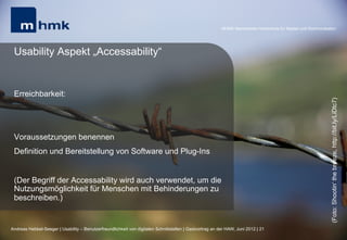 MHMK Macromedia Hochschule für Medien und Kommunikation




 Usability Aspekt „Accessability“


 Erreichbarkeit:




                                                                                                                                                              (Foto: Shootin‘ the breeze, http://bit.ly/LiDtc7)
 Voraussetzungen benennen
 Definition und Bereitstellung von Software und Plug-Ins


 (Der Begriff der Accessability wird auch verwendet, um die
 Nutzungsmöglichkeit für Menschen mit Behinderungen zu
 beschreiben.)


Andreas Hebbel-Seeger | Usability – Benutzerfreundlichkeit von digitalen Schnittstellen | Gastvortrag an der HAW, Juni 2012 | 21
 
