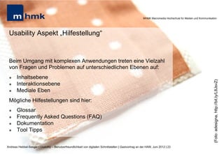 MHMK Macromedia Hochschule für Medien und Kommunikation




 Usability Aspekt „Hilfestellung“


 Beim Umgang mit komplexen Anwendungen treten eine Vielzahl
 von Fragen und Problemen auf unterschiedlichen Ebenen auf:
 l    Inhaltsebene




                                                                                                                                                              (Foto: adesigna, http://bit.ly/L8JsvZ)
 l    Interaktionsebene
 l    Mediale Eben
 Mögliche Hilfestellungen sind hier:
 l    Glossar
 l    Frequently Asked Questions (FAQ)
 l    Dokumentation
 l    Tool Tipps


Andreas Hebbel-Seeger | Usability – Benutzerfreundlichkeit von digitalen Schnittstellen | Gastvortrag an der HAW, Juni 2012 | 23
 
