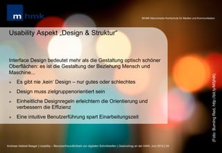 MHMK Macromedia Hochschule für Medien und Kommunikation




 Usability Aspekt „Design & Struktur“


 Interface Design bedeutet mehr als die Gestaltung optisch schöner
 Oberflächen: es ist die Gestaltung der Beziehung Mensch und
 Maschine...




                                                                                                                                                              (Foto: Burning Red, http://bit.ly/M5jh9t)
 l    Es gibt nie ‚kein‘ Design – nur gutes oder schlechtes
 l    Design muss zielgruppenorientiert sein
 l    Einheitliche Designregeln erleichtern die Orientierung und
       verbessern die Effizienz
 l    Eine intuitive Benutzerführung spart Einarbeitungszeit




Andreas Hebbel-Seeger | Usability – Benutzerfreundlichkeit von digitalen Schnittstellen | Gastvortrag an der HAW, Juni 2012 | 24
 