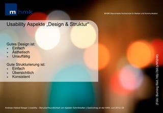 MHMK Macromedia Hochschule für Medien und Kommunikation




 Usability Aspekte „Design & Struktur“


 Gutes Design ist:
 l  Einfach
 l  Ästhetisch
     Unauffällig




                                                                                                                                                              (Foto: Burning Red, http://bit.ly/M5jh9t)
 l 


 Gute Strukturierung ist:
 l  Einfach
 l  Übersichtlich
 l  Konsistent




Andreas Hebbel-Seeger | Usability – Benutzerfreundlichkeit von digitalen Schnittstellen | Gastvortrag an der HAW, Juni 2012 | 25
 