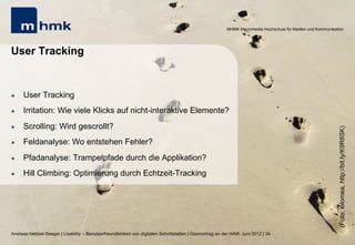 MHMK Macromedia Hochschule für Medien und Kommunikation




User Tracking


l    User Tracking
l    Irritation: Wie viele Klicks auf nicht-interaktive Elemente?
l    Scrolling: Wird gescrollt?




                                                                                                                                                              (Foto: lolomea, http://bit.ly/K9R8SK)
l    Feldanalyse: Wo entstehen Fehler?
l    Pfadanalyse: Trampelpfade durch die Applikation?
l    Hill Climbing: Optimierung durch Echtzeit-Tracking




Andreas Hebbel-Seeger | Usability – Benutzerfreundlichkeit von digitalen Schnittstellen | Gastvortrag an der HAW, Juni 2012 | 34
 