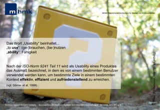 MHMK Macromedia Hochschule für Medien und Kommunikation




 Das Wort „Usability“ beinhaltet...
 „to use“: (ge-)brauchen, (be-)nutzen
 „ability“: Fähigkeit




                                                                                                                                                              (Foto: [F]oxymoron, http://bit.ly/Lmthdg)
 Nach der ISO-Norm 9241 Teil 11 wird als Usability eines Produktes
 das Ausmaß bezeichnet, in dem es von einem bestimmten Benutzer
 verwendet werden kann, um bestimmte Ziele in einem bestimmten
 Kontext effektiv, effizient und zufriedenstellend zu erreichen.
 (vgl. Görner et al. 1999)




Andreas Hebbel-Seeger | Usability – Benutzerfreundlichkeit von digitalen Schnittstellen | Gastvortrag an der HAW, Juni 2012 | 4
 