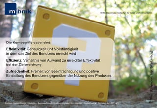 MHMK Macromedia Hochschule für Medien und Kommunikation




 Die Kernbegriffe dabei sind:
 Effektivität: Genauigkeit und Vollständigkeit




                                                                                                                                                              (Foto: [F]oxymoron, http://bit.ly/Lmthdg)
 in dem das Ziel des Benutzers erreicht wird
 Effizienz: Verhältnis von Aufwand zu erreichter Effektivität
 bei der Zielerreichung
 Zufriedenheit: Freiheit von Beeinträchtigung und positive
 Einstellung des Benutzers gegenüber der Nutzung des Produktes




Andreas Hebbel-Seeger | Usability – Benutzerfreundlichkeit von digitalen Schnittstellen | Gastvortrag an der HAW, Juni 2012 | 5
 