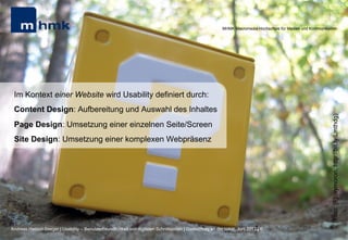 MHMK Macromedia Hochschule für Medien und Kommunikation




 Im Kontext einer Website wird Usability definiert durch:
 Content Design: Aufbereitung und Auswahl des Inhaltes




                                                                                                                                                              (Foto: [F]oxymoron, http://bit.ly/Lmthdg)
 Page Design: Umsetzung einer einzelnen Seite/Screen
 Site Design: Umsetzung einer komplexen Webpräsenz




Andreas Hebbel-Seeger | Usability – Benutzerfreundlichkeit von digitalen Schnittstellen | Gastvortrag an der HAW, Juni 2012 | 6
 