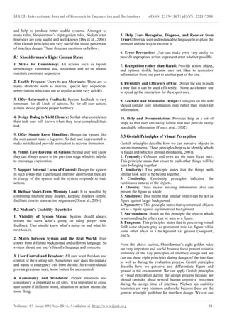 IJRET: International Journal of Research in Engineering and Technology eISSN: 2319-1163 | pISSN: 2321-7308 
_______________________________________________________________________________________ 
Volume: 03 Issue: 09 | Sep-2014, Available @ http://www.ijret.org 81 
and help to produce better usable systems. Amongst so many rules, Shneiderman‟s eight golden rules, Nielsen‟s ten heuristics are very useful and well-known (Dix et al., 2004). Also Gestalt principles are very useful for visual perception of interface design. These three are mentions as bellow: 5.1 Shneiderman’s Eight Golden Rules 1. Strive for Consistency: All actions such as layout, terminology, command use, sequences and so on should maintain consistent sequences. 2. Enable Frequent Users to use Shortcuts: There are so many shortcuts such as macros, special key sequences, abbreviations which are use to regular action very quickly. 3. Offer Informative Feedback: System feedback is very important for all kinds of actions. So for all user action, system should provide proper feedback. 4. Design Dialog to Yield Closure: So that after completion their task user will knows when they have completed their task. 5. Offer Simple Error Handling: Design the system like the user cannot make a big error. So that user is prevented to make mistake and provide instruction to recover from error. 6. Permit Easy Reversal of Actions: So that user will know they can always return to the previous stage which is helpful to encourage exploration. 7. Support Internal Locus of Control: Design the system in such a way that experienced operator desires that they are in charge of the system and the system responds to their actions. 8. Reduce Short-Term Memory Load: It is possible by combining multiple page display, keeping displays simple, facilitate time to learn action sequences (Dix et al., 2004). 5.2 Nielsen’s Usability Heuristics 1. Visibility of System Status: System should always inform the users what‟s going on using proper time feedback. User should know what‟s going on and what his next task is. 2. Match between System and the Real World: User comes from different background and different language. So system should use user‟s friendly language and concepts. 3. User Control and Freedom: All user want freedom and control of the visiting site. Sometimes user does the mistake and wants to emergency exit from the site. So system should provide previous, next, home button for user control. 4. Consistency and Standards: Proper standards and consistency is important to all sites. It is important to avoid user doubt if different word, situation or action means the same thing. 
5. Help Users Recognize, Diagnose, and Recover from Errors: Provide user understandable language to explain the problem and the way to recover it. 
6. Error Prevention: User can make error very easily so provide appropriate action to prevent error whether possible. 7. Recognition rather than Recall: Provide action, object, and options visible because user not likes to remember information from one part to another part of the site. 8. Flexibility and Efficiency of Use: Design the site in such a way that it can be used efficiently. Some accelerator use to speed up the interaction for the expert user. 9. Aesthetic and Minimalist Design: Dialogues on the web should contain core information only rather than irrelevant information. 10. Help and Documentation: Provides help in a set of steps so that user can easily follow that and provide easily searchable information (Preece et al., 2002). 5.3 Gestalt Principles of Visual Perception Gestalt principles describe how we can perceive objects in our environments. These principles help us to identify which is figure and which is ground (Shukatme, 2001). 1. Proximity: Columns and rows are the main focus here. This principle states that closer to each other things will be seen belonging together. 2. Similarity: This principle states that the things with similar look seen to be belong together. 3. Continuity: Continuity principles indicated the continuous natures of the objects. 4. Closure: These means missing information also can present the figure as whole. 5. Smallness: This means that smaller object can be act as figure against larger background. 6. Symmetry: This principle states that symmetrical objects act as a figure against asymmetrical background. 7. Surroundness: Based on this principle the objects which is surrounding by others can be seen as a figure. 
8. Pragnanz: This principles states that in perceiving visual field some objects play as prominent role i.e. figure while some other plays as a background i.e. ground (Soegaard, 2007). 
From this above section, Shneiderman‟s eight golden rules are very important and useful because these present suitable summary of the key principles of interface design and we can use these eight principles during design of the interface as well as during the evaluation process. Gestalt principles describe how we perceive and differentiate figure and ground in the environment. We can apply Gestalt principles of visual perception during the design process because we should consider about several human cognitive processes during the design time of interface. Nielsen ten usability heuristics are very common and useful because these are the general principle guideline for interface design. We can use  