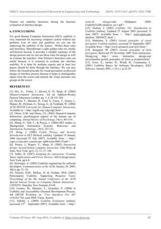 IJRET: International Journal of Research in Engineering and Technology eISSN: 2319-1163 | pISSN: 2321-7308 
_______________________________________________________________________________________ 
Volume: 03 Issue: 09 | Sep-2014, Available @ http://www.ijret.org 82 
Nielsen ten usability heuristics during the heuristic evaluation of interface design. 6. CONCLUSIONS For good Human Computer Interaction (HCI), usability is very important for accessing computer system without any problem. Lots of rules and guideline we can use for improving the usability of the system. Within these rules and heuristics, Shneiderman‟s eight golden rules are mostly well-known because it provides a suitable summary of the design process and we can use these rules for design as well as evaluate the interface. Also Nielsen‟s heuristics rules are useful because it is common to evaluate the interface usability. It is done by multiple experts and at least two passes should be done through the interface. We can also follow the Gestalt principle for visual perception on physical design of interface process because it helps to distinguishes object form the screen and identify the visual elements into groups on the screen. REFERENCES [1]. Dix, A., Finlay, J., Abowd, G. D., Beale, R. (2004) Human-Computer Interaction, 3rd ed. Addison-Wesley Pearson Education, London. pp. 3, 4, 28,191-364 [2]. Hewett, T., Baecker, R., Card, S., Carey, T., Gasen, J., Mantei, M., Perlman, G., Strong, G., & Verplank, W. (2004) ACM SIGCHI Curricula for Human-Computer Interaction, Available at: < http://sigchi.org /cdg/cdg2.html > [3]. Olson, G.M. and Olson, J.S. (2003) Human-Computer Interaction: psychological aspects of the human use of computing. Annual Review of Psychology, 54(1), 491-516. [4]. Zhang, P., Nah, F., & Preece, J. (2004) HCI studies in Management Information Systems. Behaviour and Information Technology, 23(3), 147-151. 
[5]. Hong, J. (2006) Usable Privacy and Security Introduction to HCI Methods [online]. Updated 19 January 2006 [accessed 07 July 2007]. Available from: < http:// cups.cs.cmu.edu/ courses/ups- sp06/notes/060119.pdf >. [6]. Preece, J., Rogers, Y., Sharp, H. (2002) Interaction design: beyond human-computer interaction. John Wiley & Sons, New York. pp 6, 12, 13, 27, 166 [7]. Saffer, D. (2007) designing for interaction: Creating Smart Applications and Clever Devices. AIGA design press, New York. pp 6-8. [8]. Holzinger, A. (2005) Usability engineering for software developers. Communications of the ACM, January 29, 2005, 48(1), pp. 71–74. 
[9]. Nichols, D.M., McKay, D. & Twidale, M.B. (2003) Participatory Usability: Supporting Proactive Users. Proceedings of the 4th Annual Conference of the ACM Special Interest Group on Computer Human Interaction , CHINZ'03, Dunedin, New Zealand, 63-68 [10]. Lozano, M., Montero, F., González, P. (2004) A Usability and Accessibility Oriented Development Process. 8th ERCIM Workshop on “User Interfaces For All" (UI4ALL’04), june 2004, Viena, Austria 
[11]. Scholtz, J. (2004) Usability Evaluation [online]. [accessed 15th September 2007]. Available from: < http:// www.itl. nist.gov/iad/ IADpapers /2004/ Usability%20Evaluation_rev1.pdf > 
[12]. Nielsen, J. (2003) Usability 101: Introduction to Usability [online]. Updated 25 August 2003 [accessed 15 June 2007]. Available from: < http:// www.useit.com/ alertbox/ 20030825. html >. 
[13]. Shukatme, S. (2001) Gestalt principles of visual perception Usability [online]. accessed 25 September 2007. Available from: < http://www.artinarch.com/vp12.html > 
[14]. Soegaard, M. (2007) Gestalt principles of form perception. Retrieved 29 November 2007 from Interaction- Design.org: http:// www. Interaction -design.org/ encyclopedia/ gestalt_principles_of_form_p erception.html 
[15]. Ferre, X., Juristo, N., Windl, H., Constantine, L. (2001) Usability Basics for Software Developers, IEEE Software, January 2001, v.18 n.1, p.22-29. 