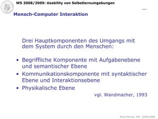 Mensch-Computer Interaktion Drei Hauptkomponenten des Umgangs mit dem System durch den Menschen: Begriffliche Komponente mit Aufgabenebene und semantischer Ebene Kommunikationskomponente mit syntaktischer Ebene und Interaktionsebene Physikalische Ebene vgl. Wandmacher, 1993 
