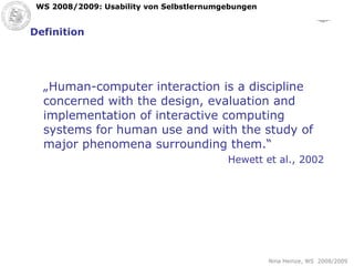 Definition „ Human-computer interaction is a discipline concerned with the design, evaluation and implementation of interactive computing systems for human use and with the study of major phenomena surrounding them.“ Hewett et al., 2002 