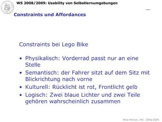Constraints und Affordances Constraints bei Lego Bike Physikalisch: Vorderrad passt nur an eine Stelle Semantisch: der Fahrer sitzt auf dem Sitz mit Blickrichtung nach vorne Kulturell: Rücklicht ist rot, Frontlicht gelb Logisch: Zwei blaue Lichter und zwei Teile gehören wahrscheinlich zusammen 