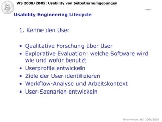 Usability Engineering Lifecycle 1. Kenne den User Qualitative Forschung über User Explorative Evaluation: welche Software wird wie und wofür benutzt Userprofile entwickeln Ziele der User identifizieren Workflow-Analyse und Arbeitskontext User-Szenarien entwickeln 