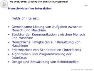 Mensch-Maschine Interaktion Fields of interest: Gemeinsame Lösung von Aufgaben zwischen Mensch und Maschine Struktur der Kommunikation zwischen Mensch und Maschine Menschliche Fähigkeiten zur Benutzung von Maschinen Erlernbarkeit von Schnittstellen (Interfaces) Algorithmen und Programmierung der Interfaces Design und Entwicklung von Schnittstellen 