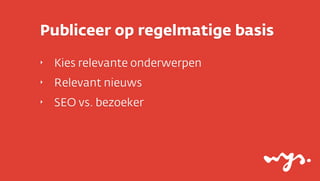 Publiceer op regelmatige basis
‣

Kies relevante onderwerpen

‣

Relevant nieuws

‣

SEO vs. bezoeker

 