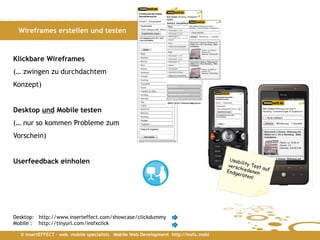 Wireframes erstellen und testen


Klickbare Wireframes
(… zwingen zu durchdachtem
Konzept)


Desktop und Mobile testen
(… nur so kommen Probleme zum
Vorschein)


Userfeedback einholen




Desktop: http://www.inserteffect.com/showcase/clickdummy
Mobile : http://tinyurl.com/insfxclick

  © insertEFFECT – web mobile specialists Mobile Web Development http://insfx.mobi
 
