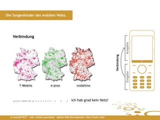 Die Sorgenkinder des mobilen Webs.




    Verbindung




                                                                                                  Ausgabe
                                                                                     Verbindung


                                                                                                  Eingabe
    ...... …… … .. . . . . . . . .          .    . ich hab grad kein Netz!



  © insertEFFECT – web mobile specialists Mobile Web Development http://insfx.mobi
 