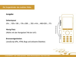 Die Sorgenkinder des mobilen Webs.



    Ausgabe


    Seitenlayout




                                                                                                  Ausgabe
    (für... 128 x 128 … 176 x 208 ... 352 x 416 … 480×320 … ?!?)




                                                                                     Verbindung
    Wenig Platz
    (Wohin mit der Navigation? Wo bin ich?)




                                                                                                  Eingabe
    Browsereigenheiten
    (JavaScript APIs, HTML-Bugs und seltsame Dialekte)




  © insertEFFECT – web mobile specialists Mobile Web Development http://insfx.mobi
 