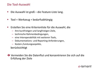 Die  Tool-­‐Auswahl
Die  Auswahl  ist  groß   die  Feature-­‐Liste  lang.
Tool  =  Werkzeug  =  bedarfsabhängig
Erstellen  Sie  eine  Kriterienliste für  die  Auswahl,  die  
ihre  kurzfristigen  und  langfristigen  Ziele,
technische  Rahmenbedingungen,
eine  Interoperabilität  mit  weiteren  Tools,
Dokumentations-­‐ und  Reporting-­‐Anforderungen,
Kosten-­‐/Leistungsaspekte,
berücksichtigt
Vermeiden  Sie  die  Datenflut  und  konzentrieren  Sie  sich  auf  die  
Erfüllung  der  Ziele
 