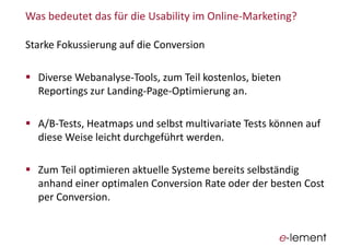 Was  bedeutet  das  für  die  Usability im  Online-­‐Marketing?
Starke  Fokussierung  auf  die  Conversion
Diverse  Webanalyse-­‐Tools,  zum  Teil  kostenlos,  bieten  
Reportings zur  Landing-­‐Page-­‐Optimierung  an.
A/B-­‐Tests,  Heatmaps und  selbst  multivariate  Tests  können  auf  
diese  Weise  leicht  durchgeführt  werden.
Zum  Teil  optimieren  aktuelle  Systeme  bereits  selbständig  
anhand  einer  optimalen  Conversion Rate  oder  der  besten  Cost
per  Conversion.
 