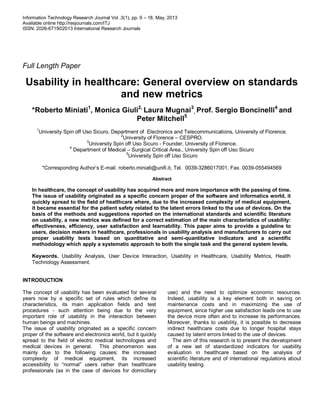 Information Technology Research Journal Vol .3(1), pp. 9 – 18, May, 2013
Available online http://resjournals.com/ITJ
ISSN: 2026-6715©2013 International Research Journals
Full Length Paper
Usability in healthcare: General overview on standards
and new metrics
*Roberto Miniati1
, Monica Giuli2,
Laura Mugnai3
, Prof. Sergio Boncinelli4
and
Peter Mitchell5
1
University Spin off Uso Sicuro, Department of Electronics and Telecommunications, University of Florence.
2
University of Florence – CESPRO.
3
University Spin off Uso Sicuro - Founder, University of Florence.
4
Department of Medical – Surgical Critical Area., University Spin off Uso Sicuro
5
University Spin off Uso Sicuro
*Corresponding Author’s E-mail. roberto.miniati@unifi.it, Tel. 0039-3286017001, Fax. 0039-055494569
Abstract
In healthcare, the concept of usability has acquired more and more importance with the passing of time.
The issue of usability originated as a specific concern proper of the software and informatics world, it
quickly spread to the field of healthcare where, due to the increased complexity of medical equipment,
it became essential for the patient safety related to the latent errors linked to the use of devices. On the
basis of the methods and suggestions reported on the international standards and scientific literature
on usability, a new metrics was defined for a correct estimation of the main characteristics of usability:
effectiveness, efficiency, user satisfaction and learnability. This paper aims to provide a guideline to
users, decision makers in healthcare, professionals in usability analysis and manufacturers to carry out
proper usability tests based on quantitative and semi-quantitative indicators and a scientific
methodology which apply a systematic approach to both the single task and the general system levels.
Keywords. Usability Analysis, User Device Interaction, Usability in Healthcare, Usability Metrics, Health
Technology Assessment.
INTRODUCTION
The concept of usability has been evaluated for several
years now by a specific set of rules which define its
characteristics, its main application fields and test
procedures - such attention being due to the very
important role of usability in the interaction between
human beings and machines.
The issue of usability originated as a specific concern
proper of the software and electronics world, but it quickly
spread to the field of electro medical technologies and
medical devices in general. This phenomenon was
mainly due to the following causes: the increased
complexity of medical equipment, its increased
accessibility to “normal” users rather than healthcare
professionals (as in the case of devices for domiciliary
use) and the need to optimize economic resources.
Indeed, usability is a key element both in saving on
maintenance costs and in maximizing the use of
equipment, since higher use satisfaction leads one to use
the device more often and to increase its performances.
Moreover, thanks to usability, it is possible to decrease
indirect healthcare costs due to longer hospital stays
caused by latent errors linked to the use of devices.
The aim of this research is to present the development
of a new set of standardized indicators for usability
evaluation in healthcare based on the analysis of
scientific literature and of international regulations about
usability testing.
 
