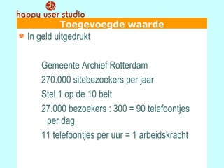 Toegevoegde waarde In geld uitgedrukt Gemeente Archief Rotterdam 270.000 sitebezoekers per jaar Stel 1 op de 10 belt 27.000 bezoekers : 300 = 90 telefoontjes  per dag 11 telefoontjes per uur = 1 arbeidskracht 