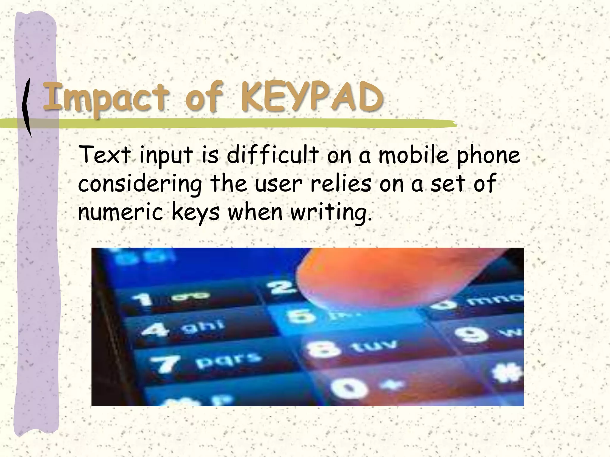 Impact of KEYPAD
 Text input is difficult on a mobile phone
 considering the user relies on a set of
 numeric keys when writing.
 
