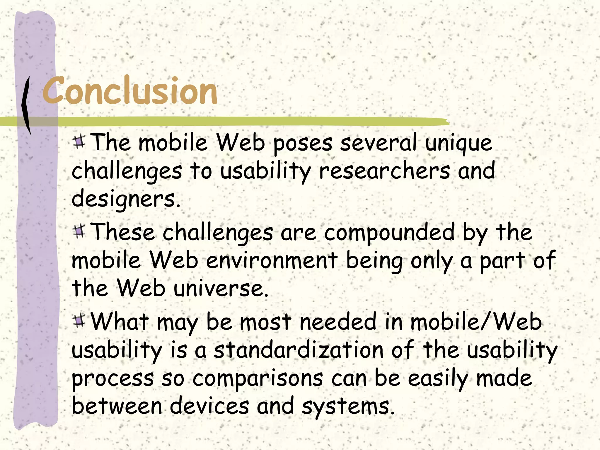 Conclusion
   The mobile Web poses several unique
 challenges to usability researchers and
 designers.
   These challenges are compounded by the
 mobile Web environment being only a part of
 the Web universe.
   What may be most needed in mobile/Web
 usability is a standardization of the usability
 process so comparisons can be easily made
 between devices and systems.
 