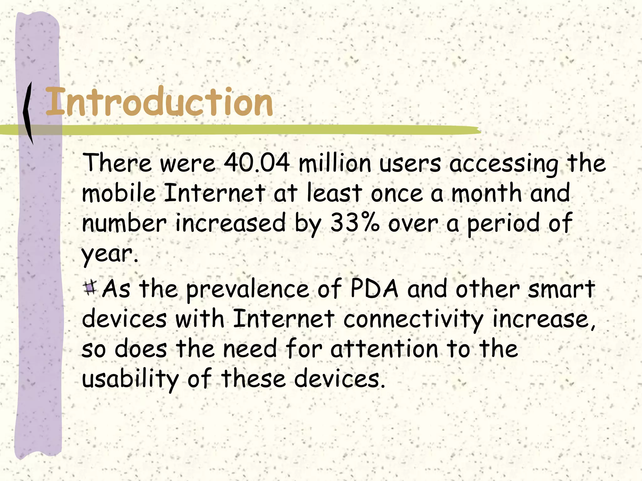 Introduction
 There were 40.04 million users accessing the
 mobile Internet at least once a month and
 number increased by 33% over a period of
 year.
   As the prevalence of PDA and other smart
 devices with Internet connectivity increase,
 so does the need for attention to the
 usability of these devices.
 