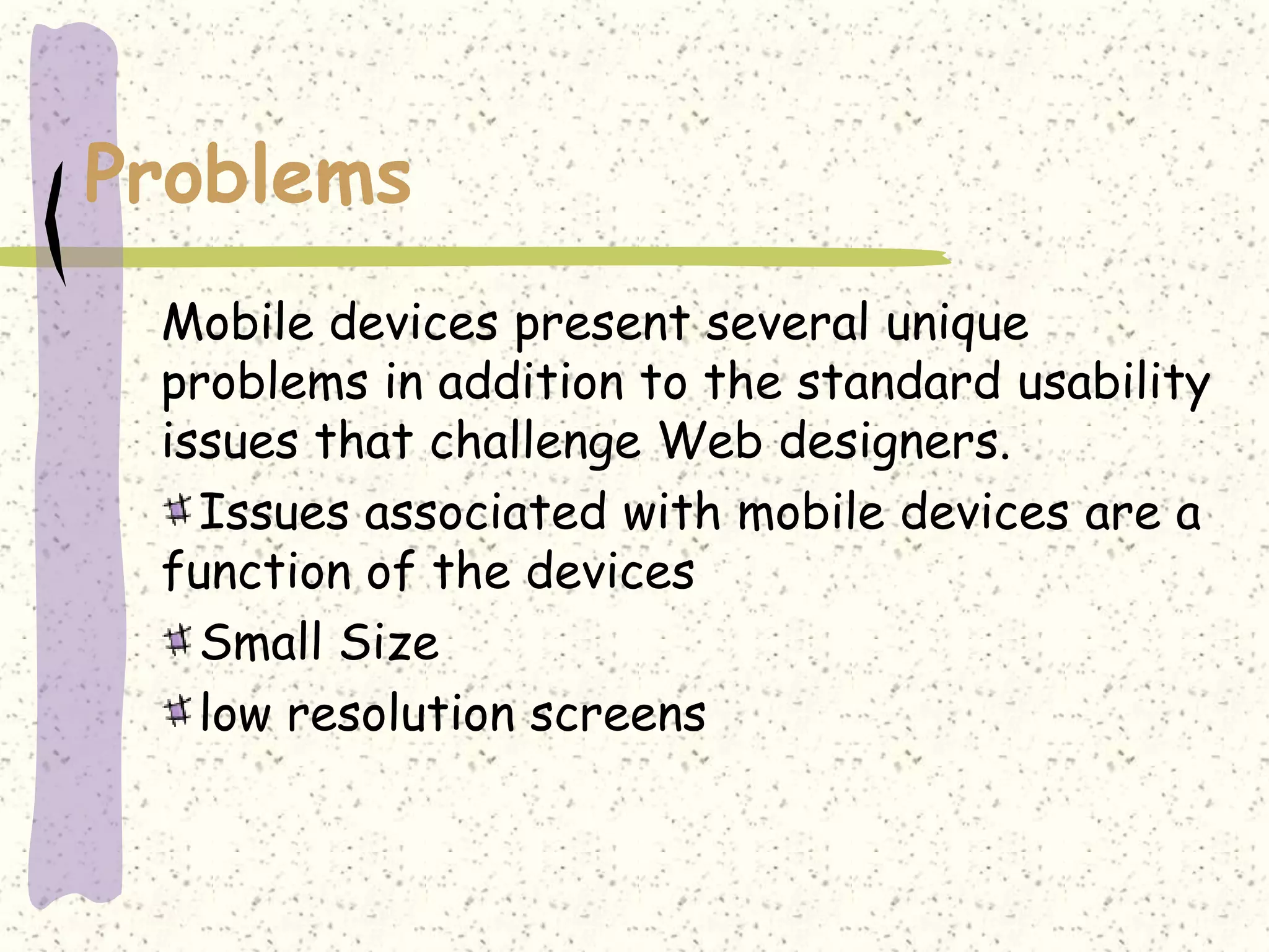 Problems
 Mobile devices present several unique
 problems in addition to the standard usability
 issues that challenge Web designers.
   Issues associated with mobile devices are a
 function of the devices
   Small Size
   low resolution screens
 