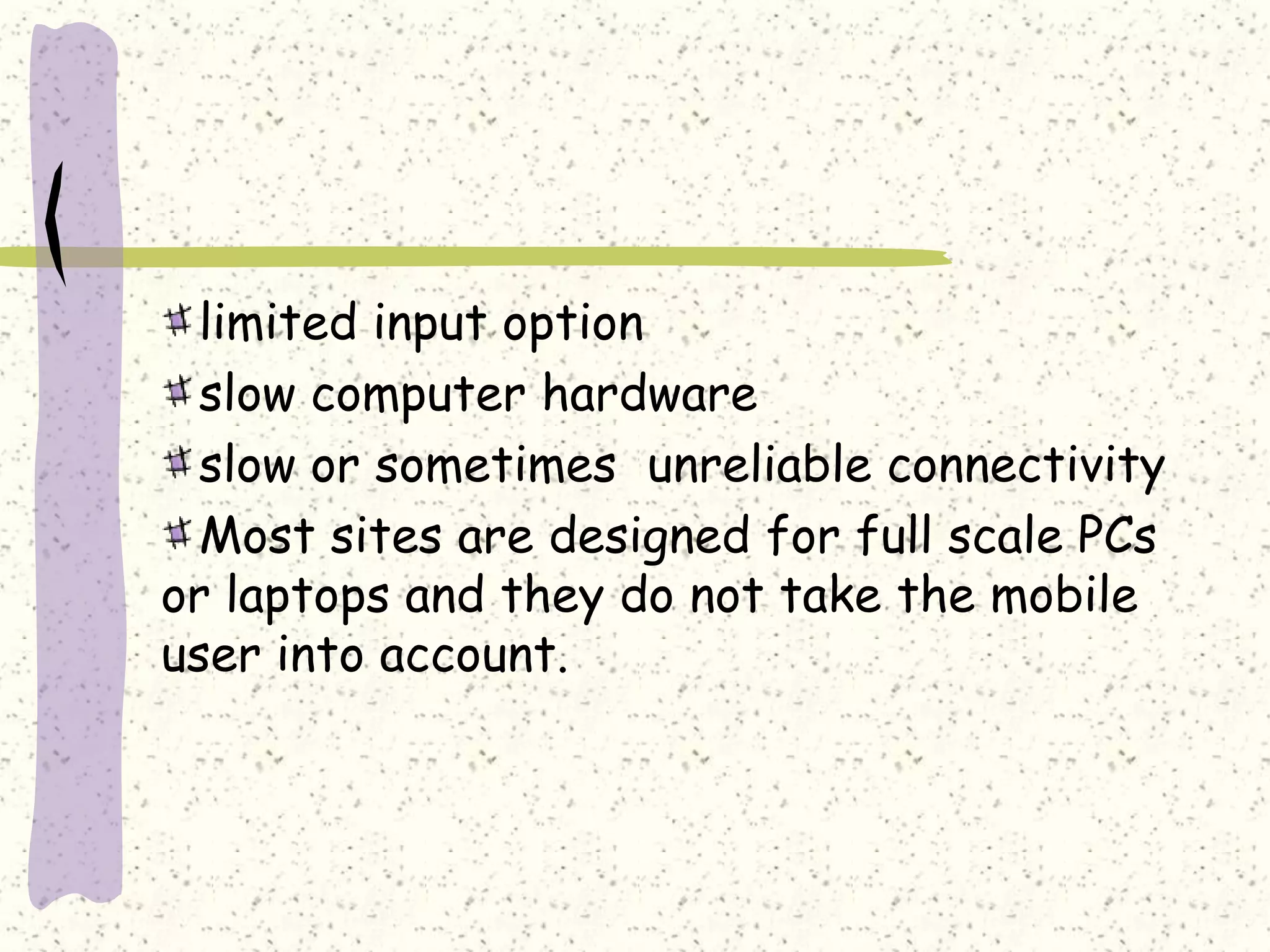limited input option
  slow computer hardware
  slow or sometimes unreliable connectivity
  Most sites are designed for full scale PCs
or laptops and they do not take the mobile
user into account.
 