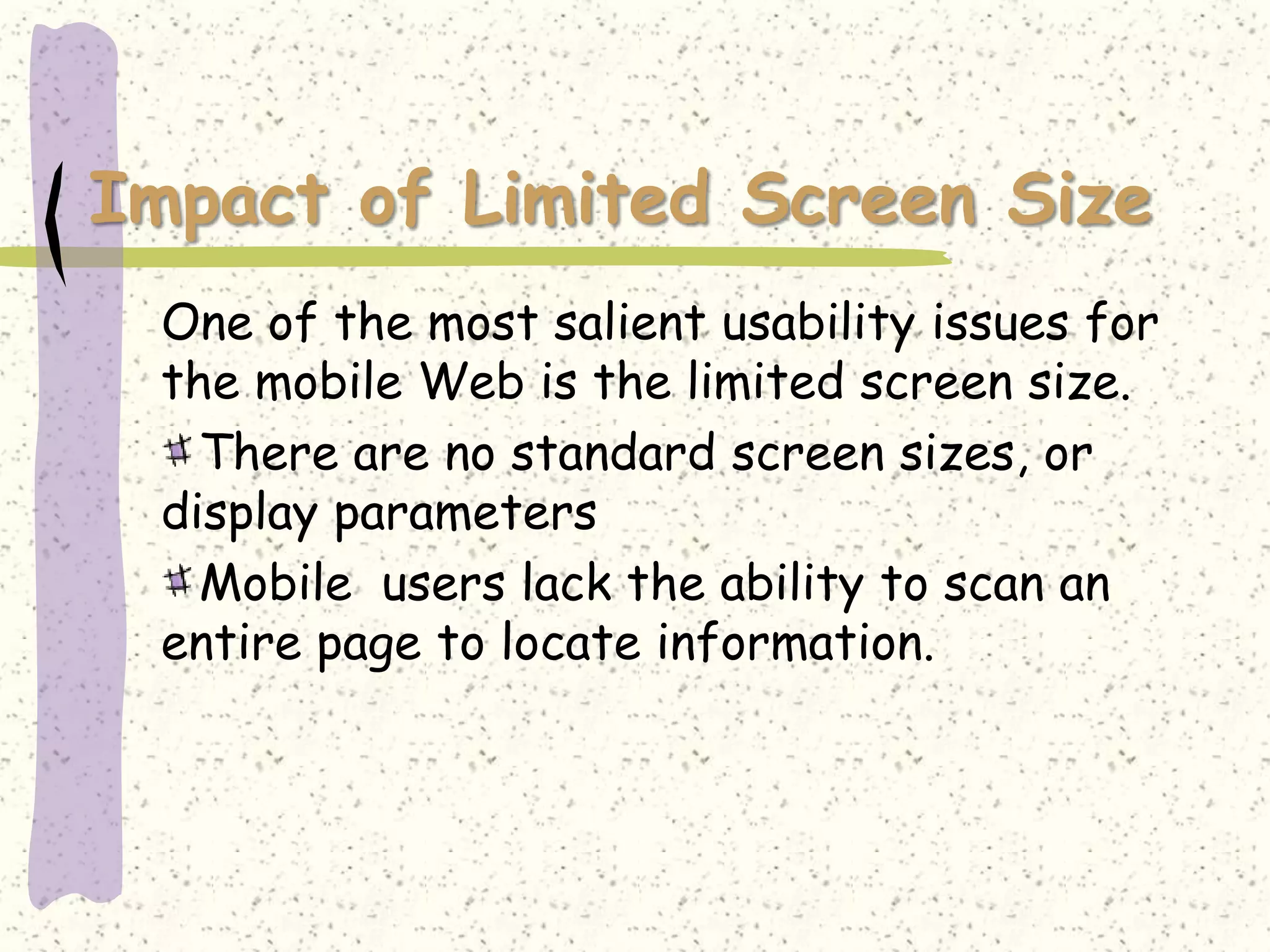 Impact of Limited Screen Size
 One of the most salient usability issues for
 the mobile Web is the limited screen size.
   There are no standard screen sizes, or
 display parameters
   Mobile users lack the ability to scan an
 entire page to locate information.
 