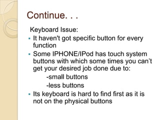 Continue. . .
 Keyboard Issue:
 It haven't got specific button for every
  function
 Some IPHONE/IPod has touch system
  buttons with which some times you can’t
  get your desired job done due to:
       -small buttons
       -less buttons
 Its keyboard is hard to find first as it is
  not on the physical buttons
 