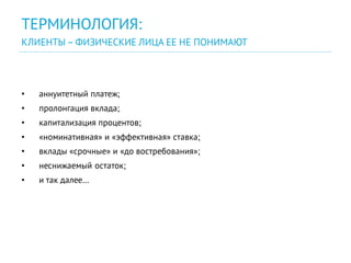 • аннуитетный платеж;
• пролонгация вклада;
• капитализация процентов;
• «номинативная» и «эффективная» ставка;
• вклады «срочные» и «до востребования»;
• неснижаемый остаток;
• и так далее…
ТЕРМИНОЛОГИЯ:
КЛИЕНТЫ – ФИЗИЧЕСКИЕ ЛИЦА ЕЕ НЕ ПОНИМАЮТ
 