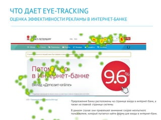 45
ЧТО ДАЕТ EYE-TRACKING
ОЦЕНКА ЭФФЕКТИВНОСТИ РЕКЛАМЫ В ИНТЕРНЕТ-БАНКЕ
Предложения банка расположены на странице входа в интернет-банк, а
также на главной странице системы.
В данном случае они привлекают внимание скорее неопытного
пользователя, который пытается найти форму для входа в интернет-банк.
 