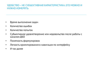 • Время выполнения задач
• Количество ошибок
• Количество попыток
• Субъективное удовлетворение или недовольство после работы с
каналом ДБО
• Понятность формулировок
• Легкость ориентирования в навигации по интерфейсу
• И так далее
УДОБСТВО– НЕ СУБЪЕКТИВНАЯ ХАРАКТЕРИСТИКА. ЕГО МОЖНО И
НУЖНО ИЗМЕРЯТЬ
 