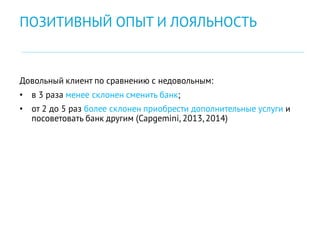 Довольный клиент по сравнению с недовольным:
• в 3 раза менее склонен сменить банк;
• от 2 до 5 раз более склонен приобрести дополнительные услуги и
посоветовать банк другим (Capgemini, 2013,2014)
ПОЗИТИВНЫЙ ОПЫТ И ЛОЯЛЬНОСТЬ
 