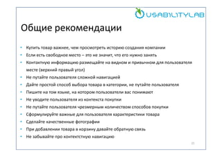 Общие рекомендации
• Купить товар важнее, чем просмотреть историю создания компании
• Если есть свободное место – это не значит, что его нужно занять
• Контактную информацию размещайте на видном и привычном для пользователя
месте (верхний правый угол)
• Не путайте пользователя сложной навигацией
• Дайте простой способ выбора товара в категории, не путайте пользователя
• Пишите на том языке, на котором пользователи вас понимают
• Не уводите пользователя из контекста покупки
• Не путайте пользователя чрезмерным количеством способов покупки
• Сформулируйте важные для пользователя характеристики товара
• Сделайте качественные фотографии
• При добавлении товара в корзину давайте обратную связь
• Не забывайте про контектстную навигацию
21

 