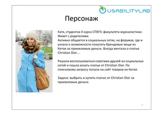 Персонаж
Катя, студентка 4 курса СПбГУ, факультета журналистики.
Живет с родителями.
Активно общается в социальных сетях, на форумах, где и
узнала о возможности покупать брендовые вещи из
Китая за приемлемые деньги. Всегда мечтала о платье
Christian Dior….
Решила воспользоваться советами друзей из социальных
сетей и пошла искать платье от Christian Dior. По
поисковому запросу попала на сайт товаров их Китая.
Задача: выбрать и купить платье от Christian Dior за
приемлемые деньги.

5

 
