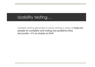Usability testing…

Usability testing generally involves setting a series of tasks for
people to complete and noting any problems they
encounter – It’s as simple as that!
 