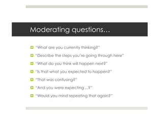 Moderating questions…

 “What are you currently thinking?”

 “Describe the steps you’re going through here”

 “What do you think will happen next?”

 “Is that what you expected to happen?”

 “That was confusing?”

 “And you were expecting ...?”

 “Would you mind repeating that again?”
 