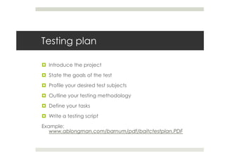 Testing plan

  Introduce the project

  State the goals of the test

  Profile your desired test subjects

  Outline your testing methodology

  Define your tasks

  Write a testing script

Example:
   www.ablongman.com/barnum/pdf/baitctestplan.PDF
 