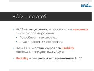 HCD – что это?

 HCD – методология, которая ставит человека
  в центр проектирования
  • Потребности пользователя
  • Цели бизнеса (+ stakeholders)

 Цель HCD – оптимизировать Usability
  системы, продукта или услуги

 Usability – это результат применения НCD


                                               11
 